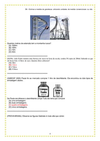 D6 - Estimar a medida de grandezas utilizando unidades de medida convencionais ou não.
4
Quantos metros de extensão tem a montanha russa?
(A) 1000m
(B) 100m
(C) 10m
(D) 43m
****************************************
(SEPR). João Pedro montou uma barraca de sucos na festa da escola, vendeu 50 copos de 200ml. Sabendo-se que
ele havia feito 12 litros de suco. Quantos litros sobraram?
(A) 1litro
(B) 2 litros
(C) 5 litros
(D) 10 litros
****************************************
(SARESP 2005) Paula foi ao mercado comprar 1 litro de desinfetante. Ela encontrou os dois tipos de
embalagem abaixo.
Se Paula escolhesse o desinfetante Limpa Tudo ela teria que comprar
(A) uma embalagem.
(B) duas embalagens.
(C) quatro embalagens.
(D) cinco embalagens.
****************************************
(PROVA BRASIL) Observe as figuras Gabriela é mais alta que Júnior.
 