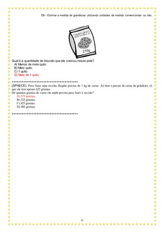 D6 - Estimar a medida de grandezas utilizando unidades de medida convencionais ou não.
6
Qual é a quantidade de biscoito que ele colocou nesse pote?
A) Menos de meio quilo.
B) Meio quilo.
C) 1 quilo.
D) Mais de 1 quilo.
****************************************
(SPAECE). Para fazer uma receita, Regina precisa de 1 kg de carne. Ao tirar o pacote de carne da geladeira, vê
que ele tem apenas 625 gramas.
De quantos gramas de carne ela ainda precisa para fazer a receita?
A) 375 gramas.
B) 325 gramas.
C) 425 gramas.
D) 485 gramas.
****************************************
 