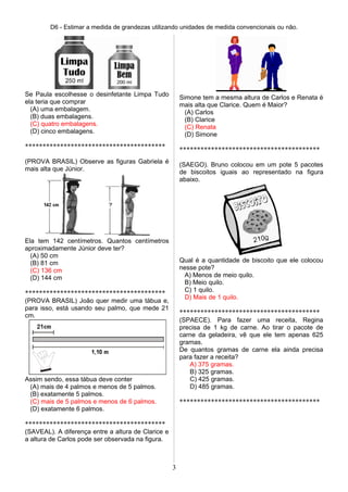 D6 - Estimar a medida de grandezas utilizando unidades de medida convencionais ou não.
Se Paula escolhesse o desinfetante Limpa Tudo
ela teria que comprar
(A) uma embalagem.
(B) duas embalagens.
(C) quatro embalagens.
(D) cinco embalagens.
****************************************
(PROVA BRASIL) Observe as figuras Gabriela é
mais alta que Júnior.
Ela tem 142 centímetros. Quantos centímetros
aproximadamente Júnior deve ter?
(A) 50 cm
(B) 81 cm
(C) 136 cm
(D) 144 cm
****************************************
(PROVA BRASIL) João quer medir uma tábua e,
para isso, está usando seu palmo, que mede 21
cm.
Assim sendo, essa tábua deve conter
(A) mais de 4 palmos e menos de 5 palmos.
(B) exatamente 5 palmos.
(C) mais de 5 palmos e menos de 6 palmos.
(D) exatamente 6 palmos.
****************************************
(SAVEAL). A diferença entre a altura de Clarice e
a altura de Carlos pode ser observada na figura.
Simone tem a mesma altura de Carlos e Renata é
mais alta que Clarice. Quem é Maior?
(A) Carlos
(B) Clarice
(C) Renata
(D) Simone
****************************************
(SAEGO). Bruno colocou em um pote 5 pacotes
de biscoitos iguais ao representado na figura
abaixo.
Qual é a quantidade de biscoito que ele colocou
nesse pote?
A) Menos de meio quilo.
B) Meio quilo.
C) 1 quilo.
D) Mais de 1 quilo.
****************************************
(SPAECE). Para fazer uma receita, Regina
precisa de 1 kg de carne. Ao tirar o pacote de
carne da geladeira, vê que ele tem apenas 625
gramas.
De quantos gramas de carne ela ainda precisa
para fazer a receita?
A) 375 gramas.
B) 325 gramas.
C) 425 gramas.
D) 485 gramas.
****************************************
3
 
