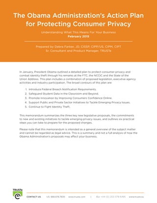 CONTACT US	 US: 888.878.7830 www.truste.com | EU: +44 (0) 203 078 6495 www.truste.eu
POWERING TRUST in the Data Economy
The Obama Administration’s Action Plan
for Protecting Consumer Privacy
Understanding What This Means For Your Business
February 2015
Prepared by Debra Farber, JD, CISSP, CIPP/US, CIPM, CIPT
Sr. Consultant and Product Manager, TRUSTe
In January, President Obama outlined a detailed plan to protect consumer privacy and
combat identity theft through his remarks at the FTC, the NCCIC and the State of the
Union Address. This plan includes a combination of proposed legislation, executive agency
activities and industry participation. The broad contours of this plan are:
1.	 Introduce Federal Breach Notification Requirements.
2.	 Safeguard Student Data in the Classroom and Beyond.
3.	 Promote Innovation by Improving Consumers Confidence Online.
4.	 Support Public and Private Sector Initiatives to Tackle Emerging Privacy Issues.
5.	 Continue to Fight Identity Theft.
This memorandum summarizes the three key new legislative proposals, the commitments
to new and existing initiatives to tackle emerging privacy issues, and outlines six practical
steps you can take to prepare for the proposed changes.
Please note that this memorandum is intended as a general overview of the subject matter
and cannot be regarded as legal advice. This is a summary and not a full analysis of how the
Obama Administration’s proposals may affect your business.
 