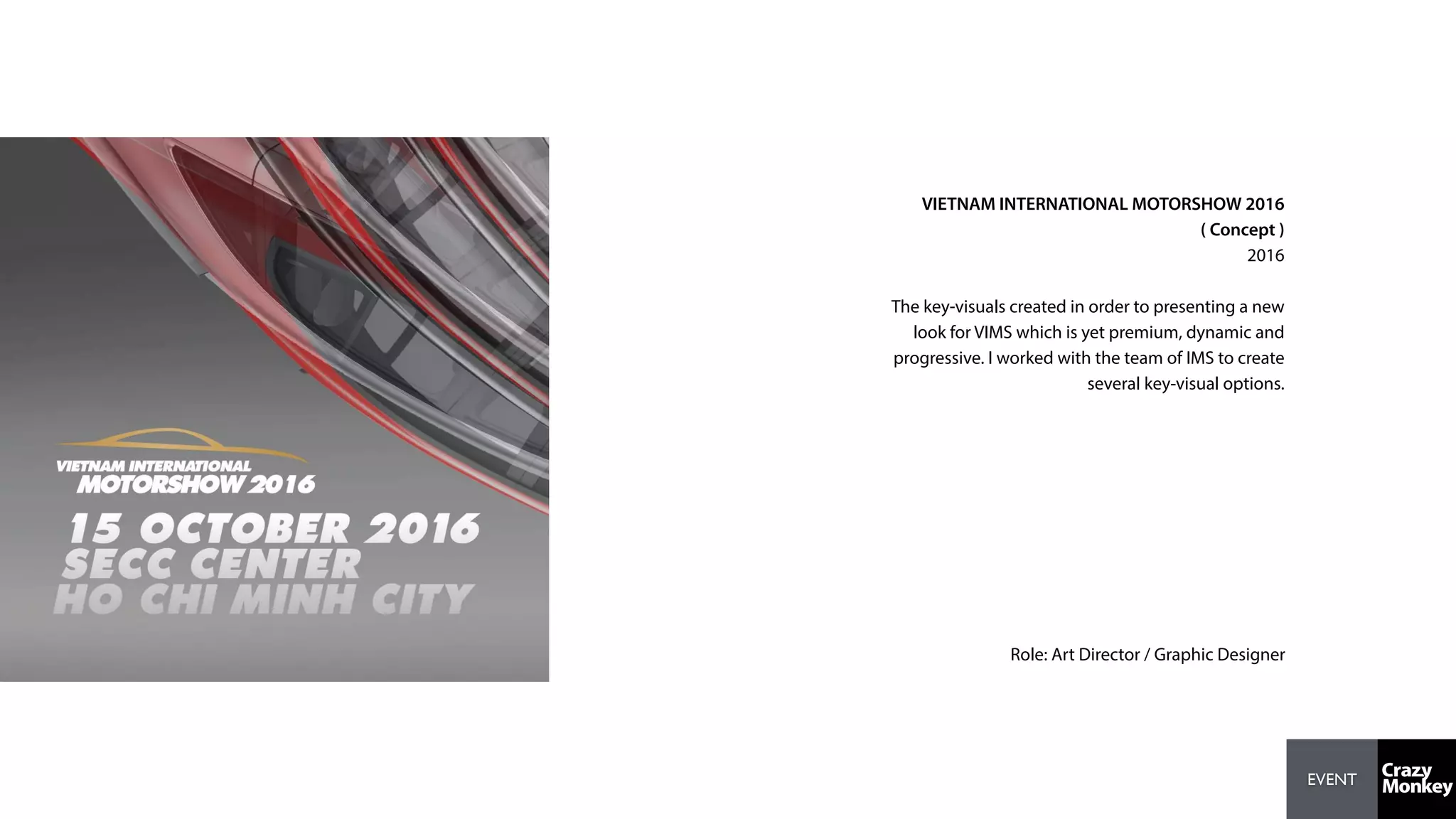 EVENT
VIETNAM INTERNATIONAL MOTORSHOW 2016
( Concept )
2016
The key-visuals created in order to presenting a new
look for VIMS which is yet premium, dynamic and
progressive. I worked with the team of IMS to create
several key-visual options.
Role: Art Director / Graphic Designer
 