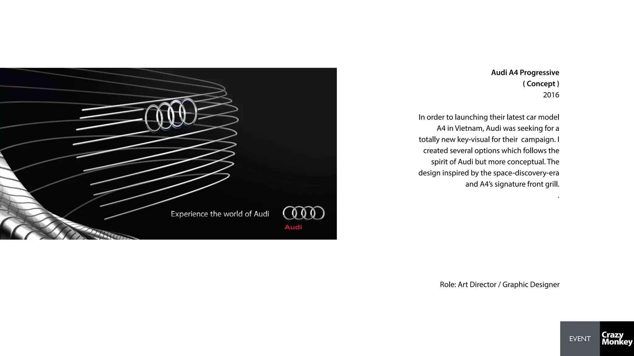 EVENT
Audi A4 Progressive
( Concept )
2016
In order to launching their latest car model
A4 in Vietnam, Audi was seeking for a
totally new key-visual for their campaign. I
created several options which follows the
spirit of Audi but more conceptual. The
design inspired by the space-discovery-era
and A4’s signature front grill.
.
Role: Art Director / Graphic Designer
 