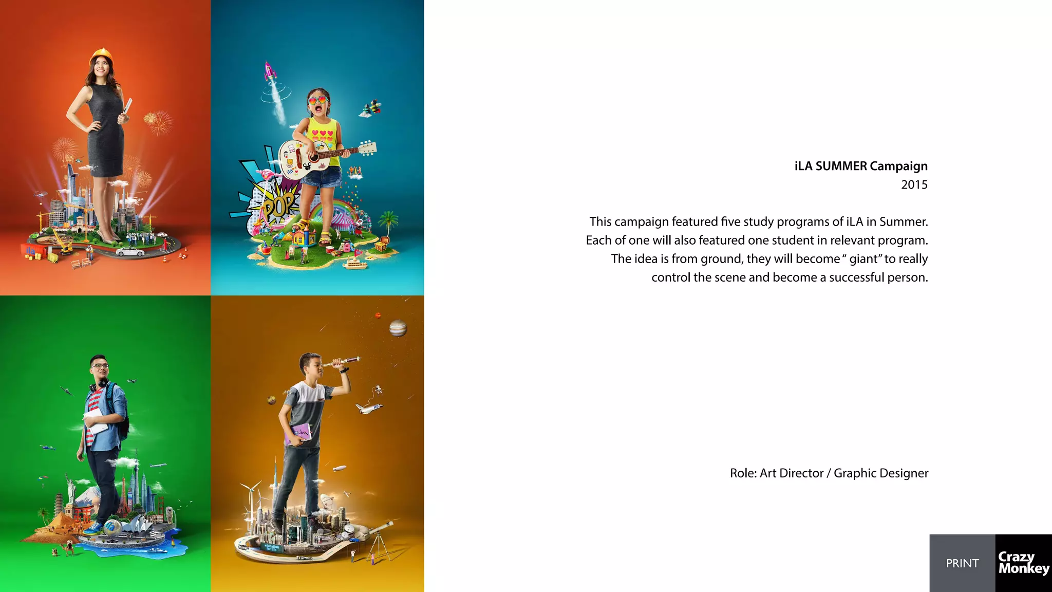 PRINT
iLA SUMMER Campaign
2015
This campaign featured five study programs of iLA in Summer.
Each of one will also featured one student in relevant program.
The idea is from ground, they will become“ giant”to really
control the scene and become a successful person.
Role: Art Director / Graphic Designer
 