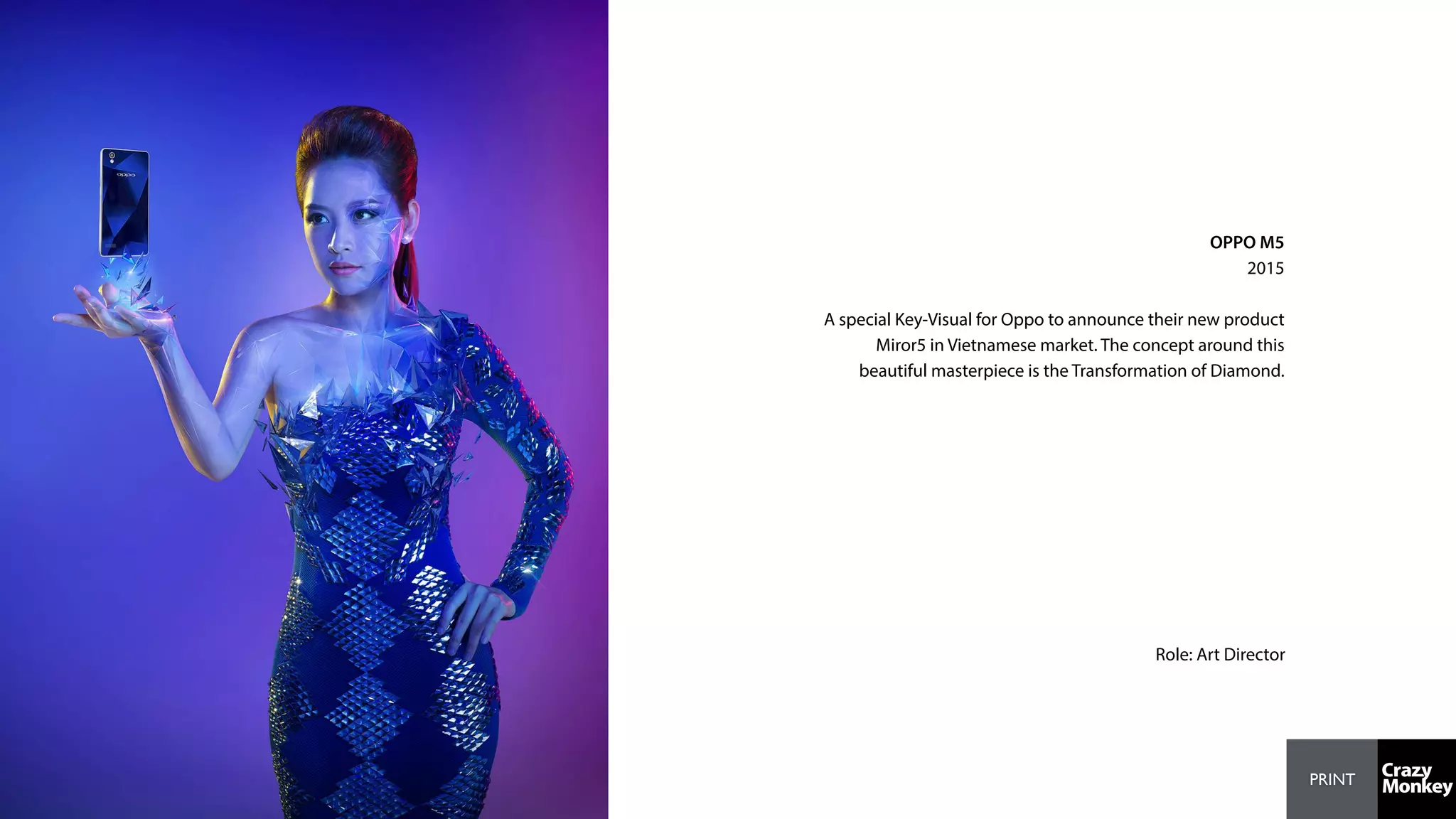 PRINT
OPPO M5
2015
A special Key-Visual for Oppo to announce their new product
Miror5 in Vietnamese market. The concept around this
beautiful masterpiece is the Transformation of Diamond.
Role: Art Director
 