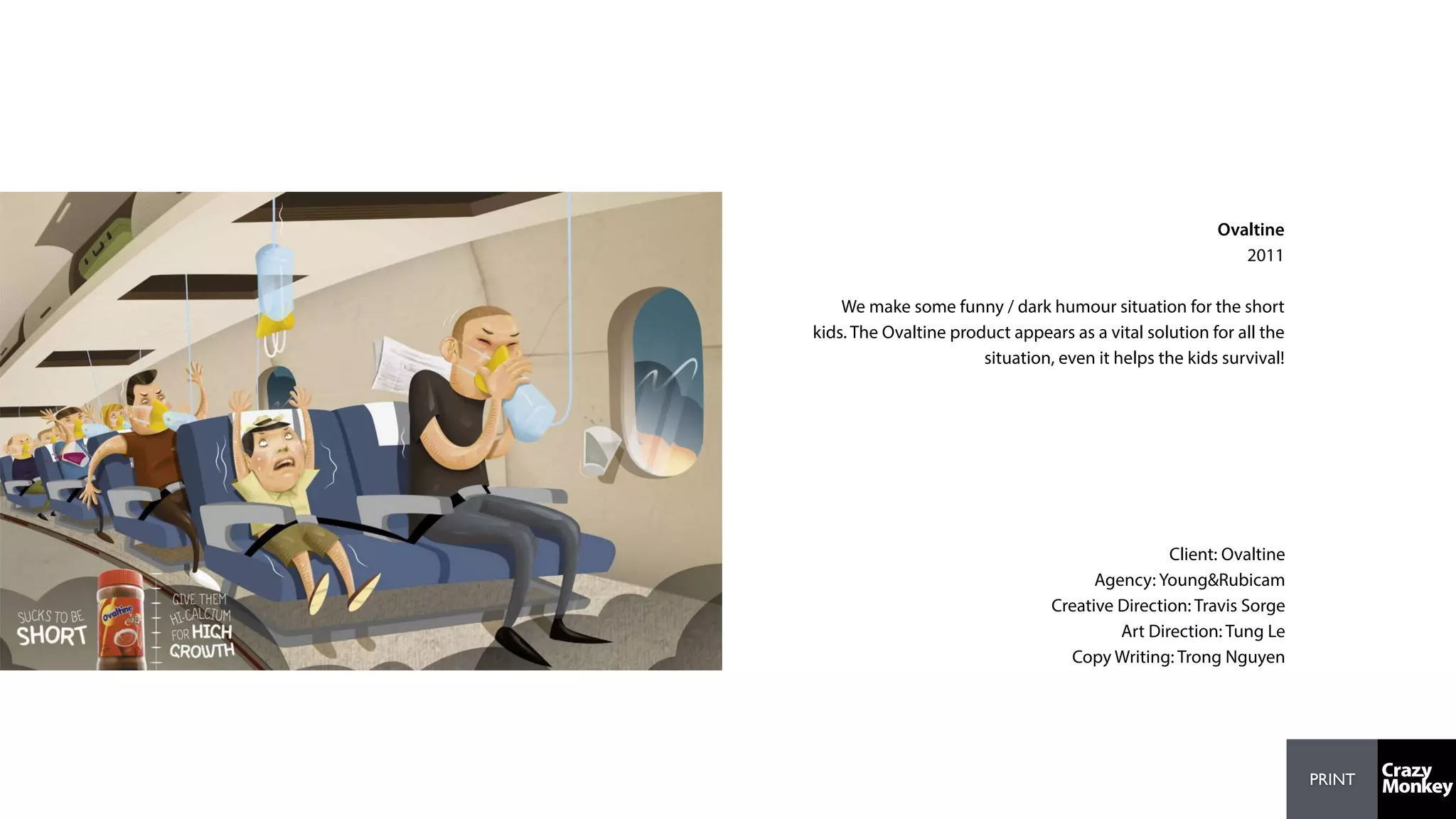 PRINT
Ovaltine
2011
We make some funny / dark humour situation for the short
kids. The Ovaltine product appears as a vital solution for all the
situation, even it helps the kids survival!
Client: Ovaltine
Agency: Young&Rubicam
Creative Direction: Travis Sorge
Art Direction: Tung Le
Copy Writing: Trong Nguyen
 