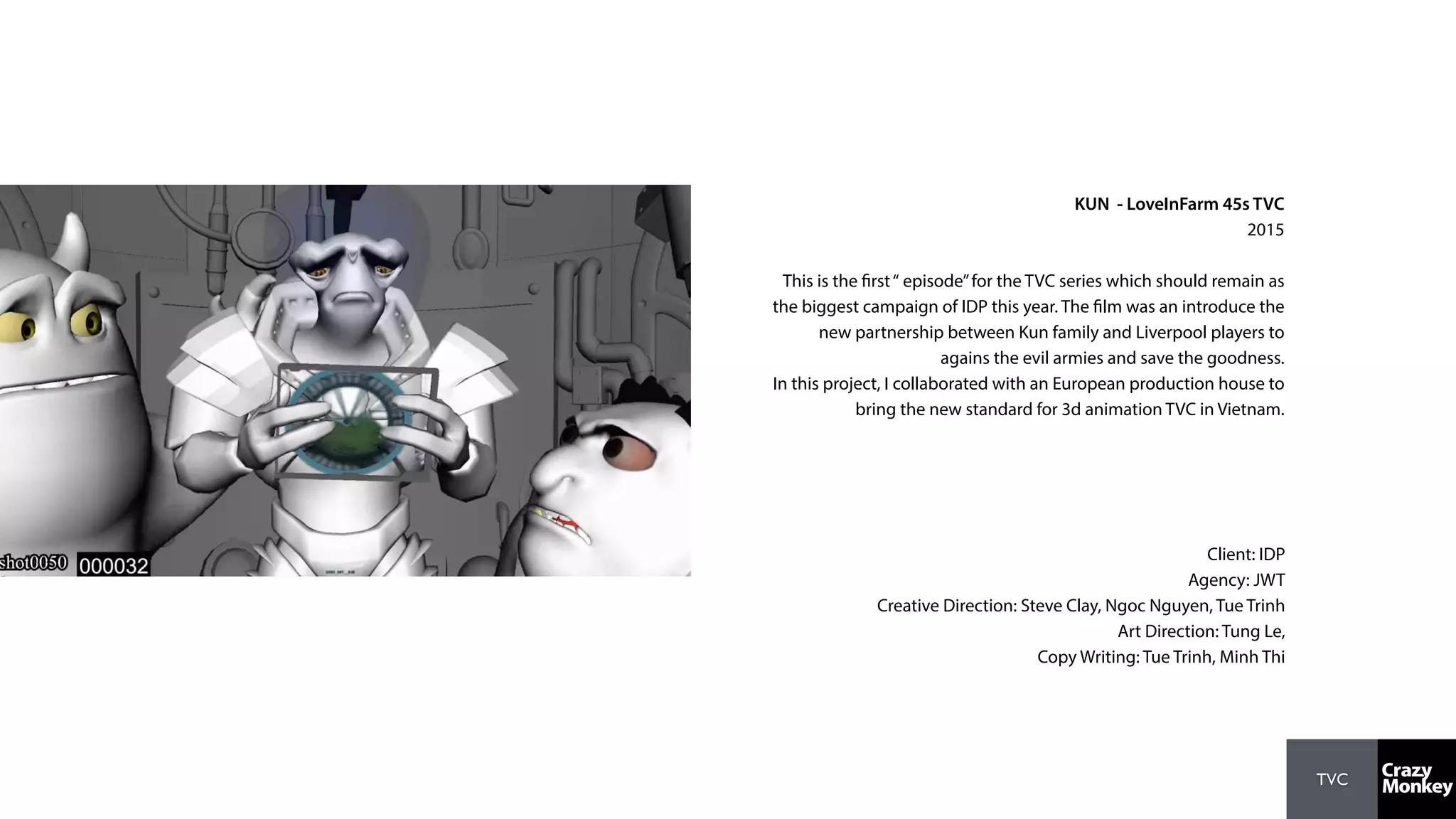 TVC
KUN - LoveInFarm 45s TVC
2015
This is the first“ episode”for the TVC series which should remain as
the biggest campaign of IDP this year. The film was an introduce the
new partnership between Kun family and Liverpool players to
agains the evil armies and save the goodness.
In this project, I collaborated with an European production house to
bring the new standard for 3d animation TVC in Vietnam.
Client: IDP
Agency: JWT
Creative Direction: Steve Clay, Ngoc Nguyen, Tue Trinh
Art Direction: Tung Le,
Copy Writing: Tue Trinh, Minh Thi
 