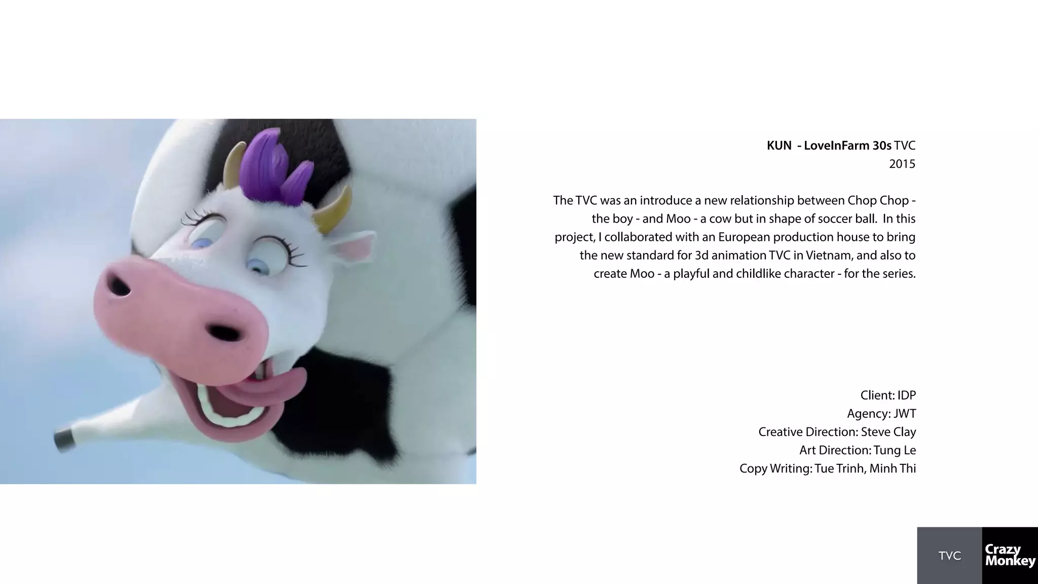 TVC
KUN - LoveInFarm 30s TVC
2015
The TVC was an introduce a new relationship between Chop Chop -
the boy - and Moo - a cow but in shape of soccer ball. In this
project, I collaborated with an European production house to bring
the new standard for 3d animation TVC in Vietnam, and also to
create Moo - a playful and childlike character - for the series.
Client: IDP
Agency: JWT
Creative Direction: Steve Clay
Art Direction: Tung Le
Copy Writing: Tue Trinh, Minh Thi
 