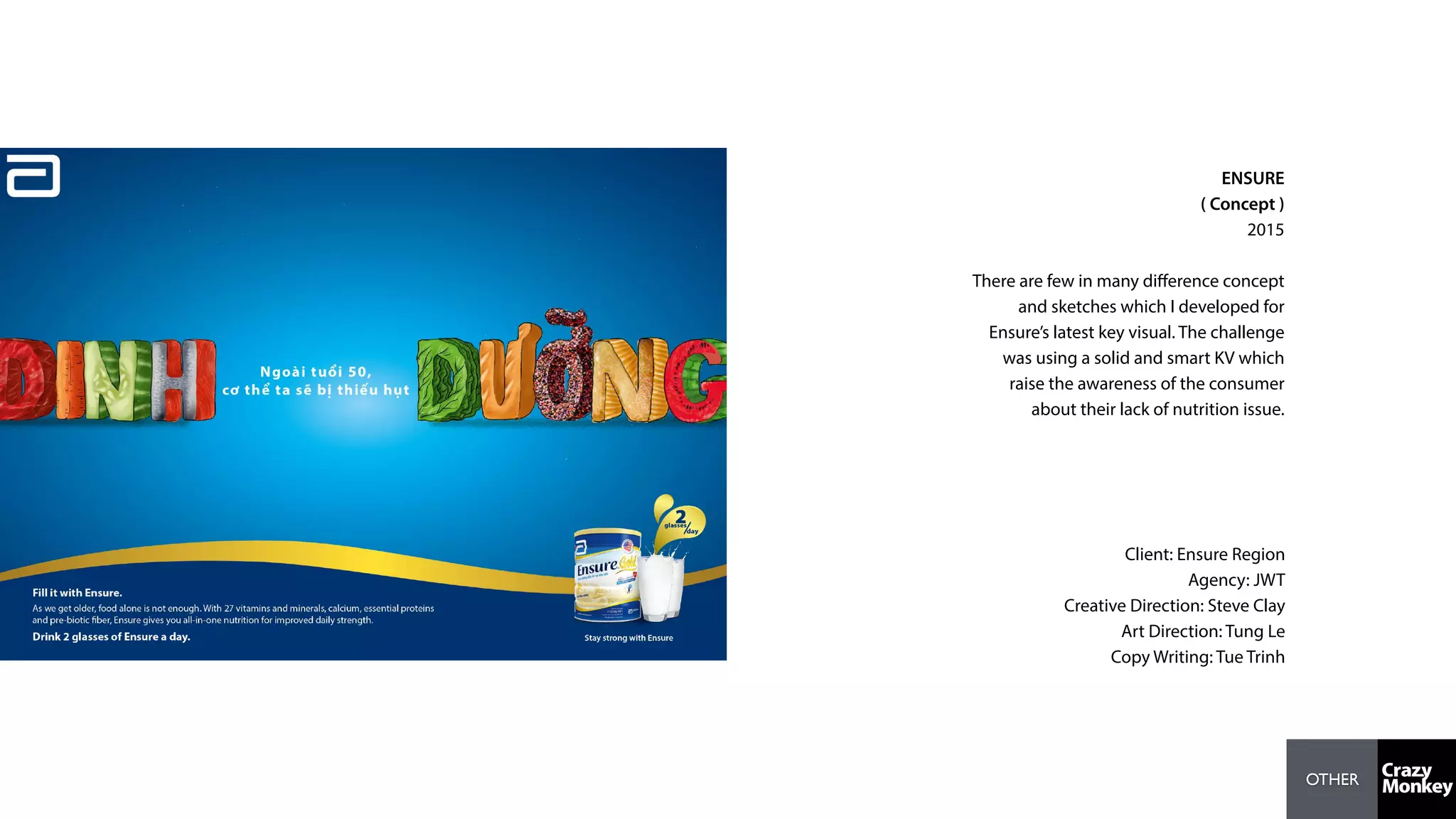 OTHER
ENSURE
( Concept )
2015
There are few in many diﬀerence concept
and sketches which I developed for
Ensure’s latest key visual. The challenge
was using a solid and smart KV which
raise the awareness of the consumer
about their lack of nutrition issue.
Client: Ensure Region
Agency: JWT
Creative Direction: Steve Clay
Art Direction: Tung Le
Copy Writing: Tue Trinh
 