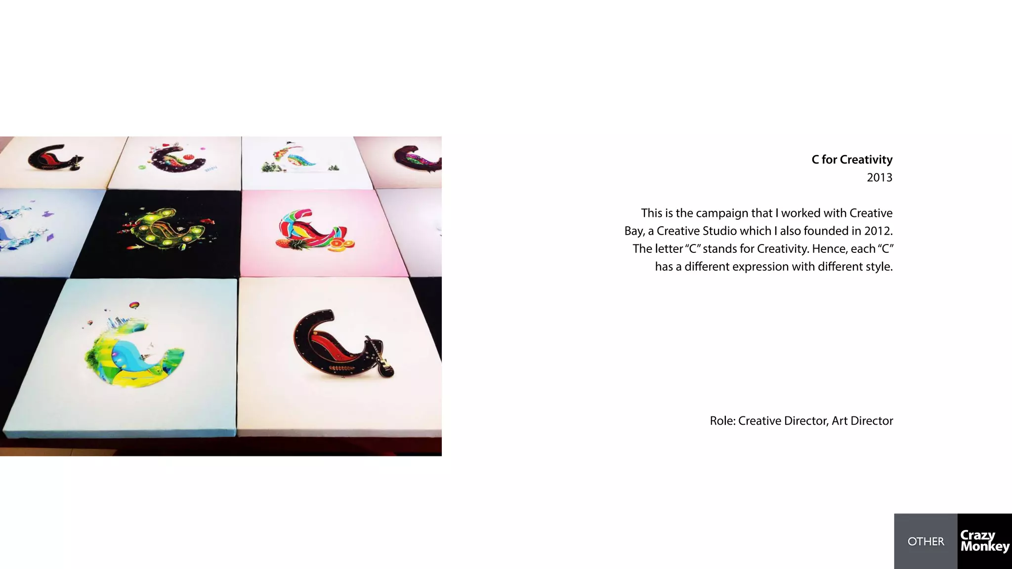 OTHER
C for Creativity
2013
This is the campaign that I worked with Creative
Bay, a Creative Studio which I also founded in 2012.
The letter“C”stands for Creativity. Hence, each“C”
has a diﬀerent expression with diﬀerent style.
Role: Creative Director, Art Director
 