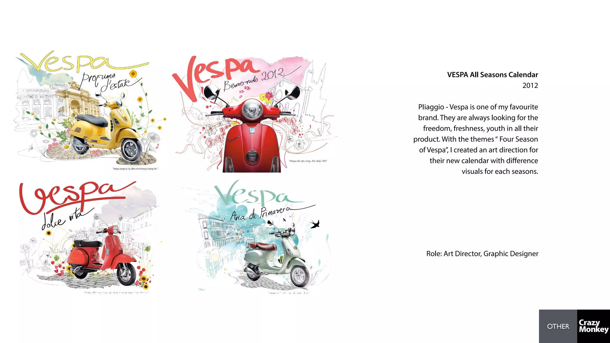 OTHER
VESPA All Seasons Calendar
2012
PIiaggio - Vespa is one of my favourite
brand. They are always looking for the
freedom, freshness, youth in all their
product. With the themes“ Four Season
of Vespa”, I created an art direction for
their new calendar with diﬀerence
visuals for each seasons.
Role: Art Director, Graphic Designer
 