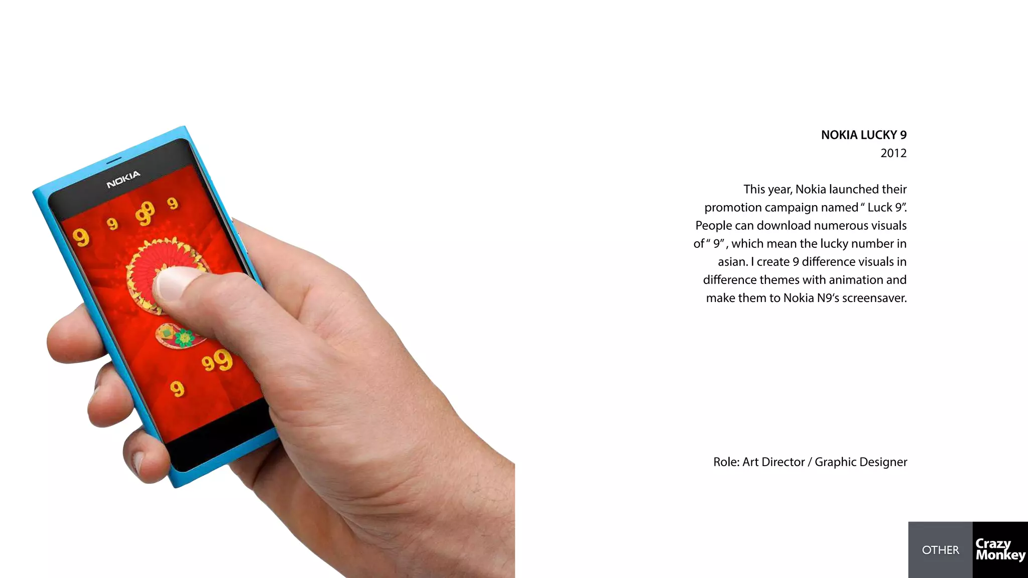 OTHER
NOKIA LUCKY 9
2012
This year, Nokia launched their
promotion campaign named“ Luck 9”.
People can download numerous visuals
of“ 9”, which mean the lucky number in
asian. I create 9 diﬀerence visuals in
diﬀerence themes with animation and
make them to Nokia N9‘s screensaver.
Role: Art Director / Graphic Designer
 