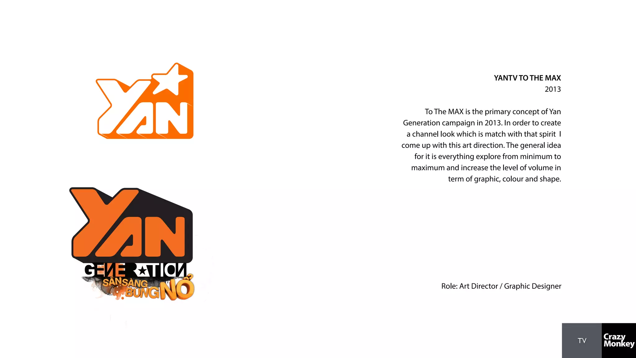 TV
YANTV TO THE MAX
2013
To The MAX is the primary concept of Yan
Generation campaign in 2013. In order to create
a channel look which is match with that spirit I
come up with this art direction. The general idea
for it is everything explore from minimum to
maximum and increase the level of volume in
term of graphic, colour and shape.
Role: Art Director / Graphic Designer
 