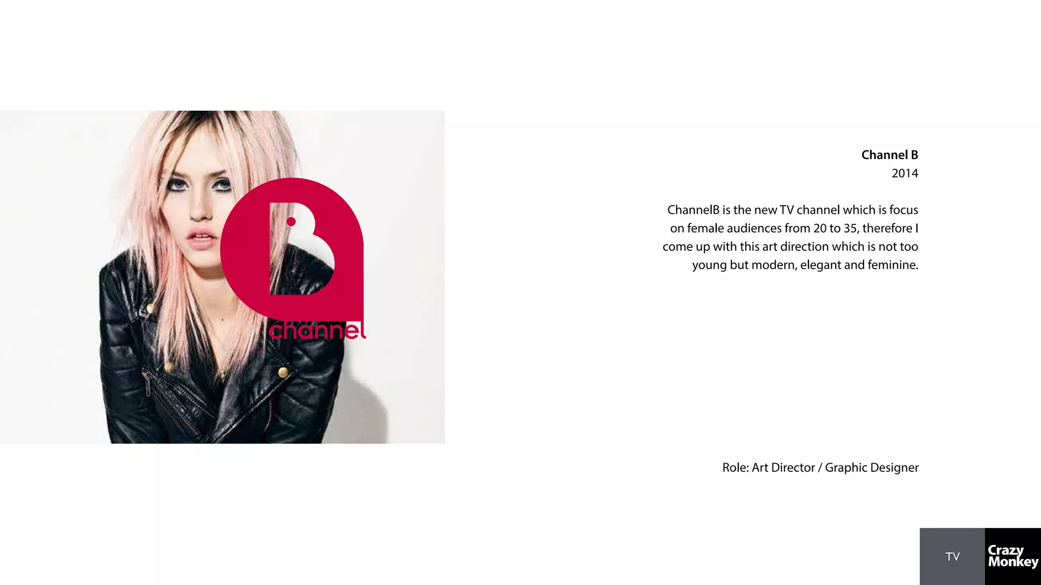 TV
Channel B
2014
ChannelB is the new TV channel which is focus
on female audiences from 20 to 35, therefore I
come up with this art direction which is not too
young but modern, elegant and feminine.
Role: Art Director / Graphic Designer
 