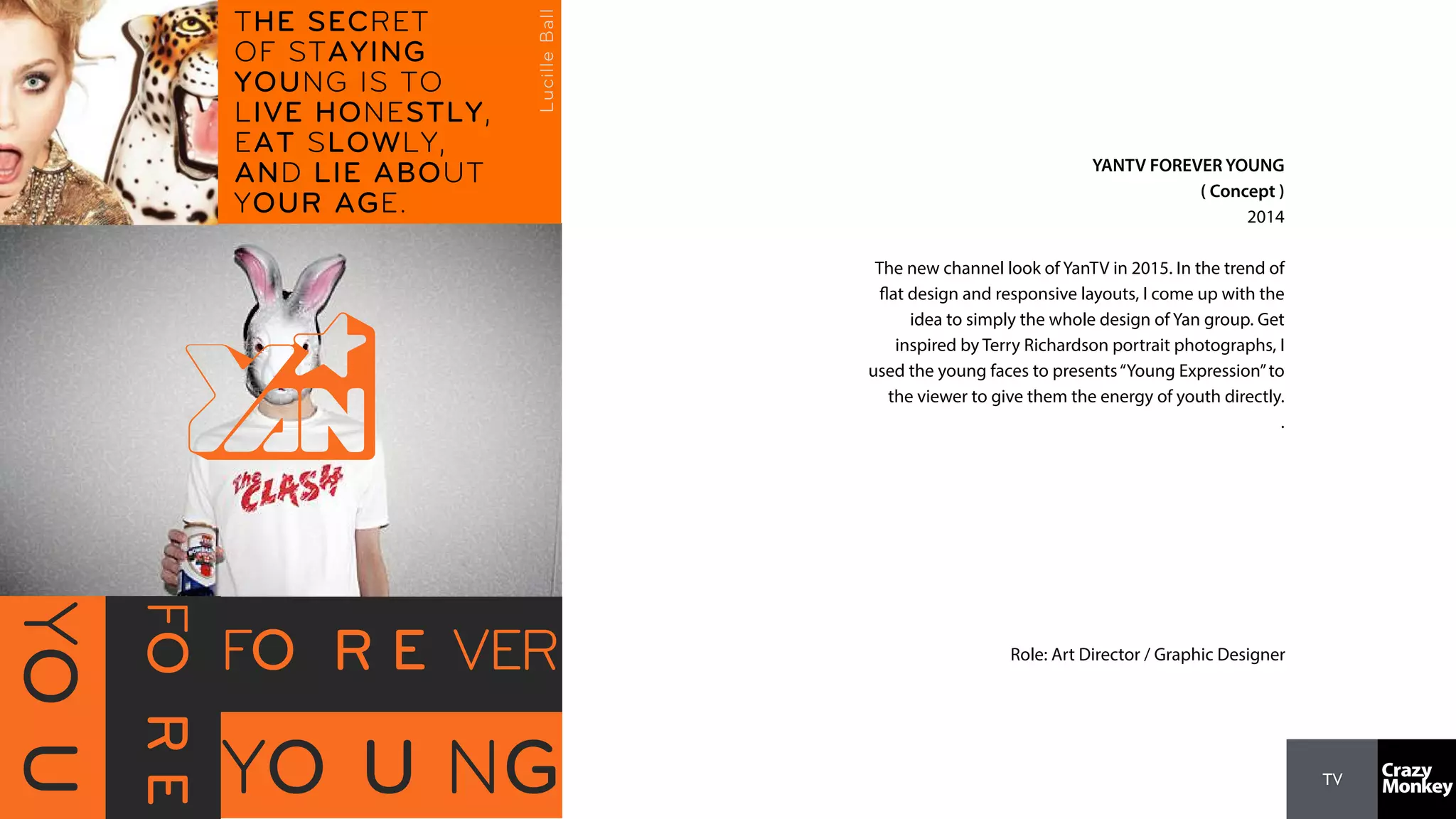 TV
THE SECRET
OF STAYING
YOUNG IS TO
LIVE HONESTLY,
EAT SLOWLY,
AND LIE ABOUT
YOUR AGE.
LucilleBall
FO R E VER
YO U NG
FORE
YOU
YANTV FOREVER YOUNG
( Concept )
2014
The new channel look of YanTV in 2015. In the trend of
flat design and responsive layouts, I come up with the
idea to simply the whole design of Yan group. Get
inspired by Terry Richardson portrait photographs, I
used the young faces to presents“Young Expression”to
the viewer to give them the energy of youth directly.
.
Role: Art Director / Graphic Designer
 
