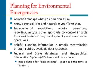 Planning for Environmental
Emergencies
 You can’t manage what you don’t measure.
 Know potential risks and hazards in your Township.
 Environmental regulations require permitting,
reporting, and/or other approvals to control impacts
from various industries, developments, and commercial
operations.
 Helpful planning information is readily ascertainable
through publicly available data resources.
 Federal and State databases and Geographical
Information System (GIS) tools will be explored.
 Free solution for “data mining” – just need the time to
research.
 
