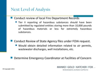 Next Level of Analysis
 Conduct review of local Fire Department Records
 Tier II reporting of hazardous substances should have been
submitted by regulated entities storing more than 10,000 pounds
of hazardous materials or less for extremely hazardous
substances.
 Conduct Review of State Agency files under FOIA request.
 Would obtain detailed information related to air permits,
wastewater discharges, well installations, etc.
 Determine Emergency Coordinator at Facilities of Concern
© Copyright 2015
 