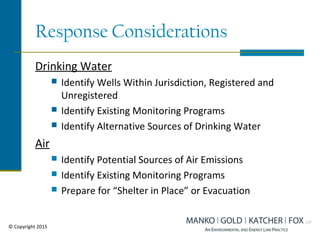 Response Considerations
Drinking Water
 Identify Wells Within Jurisdiction, Registered and
Unregistered
 Identify Existing Monitoring Programs
 Identify Alternative Sources of Drinking Water
Air
 Identify Potential Sources of Air Emissions
 Identify Existing Monitoring Programs
 Prepare for “Shelter in Place” or Evacuation
© Copyright 2015
 
