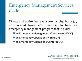 Emergency Management Services
Code
Directs and authorizes every county, city, borough,
incorporated town, and township to have an
emergency management program that includes:
 an Emergency Management Coordinator (EMC)
 an Emergency Operations Plan (EOP)
 an Emergency Operations Center (EOC)
© Copyright 2015
 