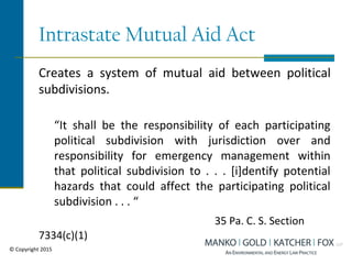Intrastate Mutual Aid Act
Creates a system of mutual aid between political
subdivisions.
“It shall be the responsibility of each participating
political subdivision with jurisdiction over and
responsibility for emergency management within
that political subdivision to . . . [i]dentify potential
hazards that could affect the participating political
subdivision . . . “
35 Pa. C. S. Section
7334(c)(1)
© Copyright 2015
 