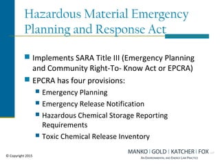 Hazardous Material Emergency
Planning and Response Act
 Implements SARA Title III (Emergency Planning
and Community Right-To- Know Act or EPCRA)
 EPCRA has four provisions:
 Emergency Planning
 Emergency Release Notification
 Hazardous Chemical Storage Reporting
Requirements
 Toxic Chemical Release Inventory
© Copyright 2015
 