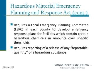 Hazardous Material Emergency
Planning and Response Act (cont.)
 Requires a Local Emergency Planning Committee
(LEPC) in each county to develop emergency
response plans for facilities which contain certain
hazardous chemicals in amounts over specific
thresholds
 Requires reporting of a release of any “reportable
quantity” of a hazardous substance
© Copyright 2015
 
