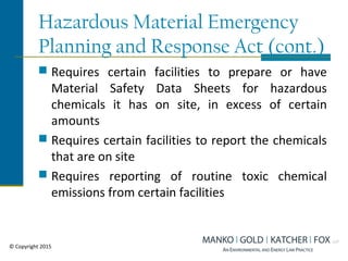 Hazardous Material Emergency
Planning and Response Act (cont.)
 Requires certain facilities to prepare or have
Material Safety Data Sheets for hazardous
chemicals it has on site, in excess of certain
amounts
 Requires certain facilities to report the chemicals
that are on site
 Requires reporting of routine toxic chemical
emissions from certain facilities
© Copyright 2015
 