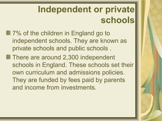 Independent or private
schools
7% of the children in England go to
independent schools. They are known as
private schools and public schools .
There are around 2,300 independent
schools in England. These schools set their
own curriculum and admissions policies.
They are funded by fees paid by parents
and income from investments.
 