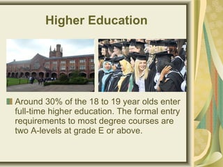 Higher Education
Around 30% of the 18 to 19 year olds enter
full-time higher education. The formal entry
requirements to most degree courses are
two A-levels at grade E or above.
 