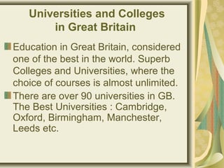 Universities and Colleges
in Great Britain
Education in Great Britain, considered
one of the best in the world. Superb
Colleges and Universities, where the
choice of courses is almost unlimited.
There are over 90 universities in GB.
The Best Universities : Cambridge,
Oxford, Birmingham, Manchester,
Leeds etc.
 
