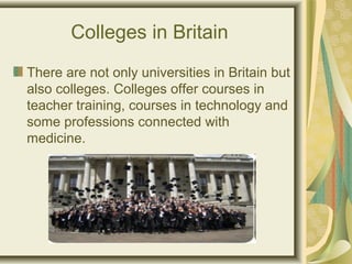 Colleges in Britain
There are not only universities in Britain but
also colleges. Colleges offer courses in
teacher training, courses in technology and
some professions connected with
medicine.
 