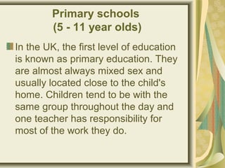 Primary schools
(5 - 11 year olds)
In the UK, the first level of education
is known as primary education. They
are almost always mixed sex and
usually located close to the child's
home. Children tend to be with the
same group throughout the day and
one teacher has responsibility for
most of the work they do.
 