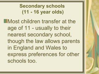 Secondary schools
(11 - 16 year olds)
Most children transfer at the
age of 11 - usually to their
nearest secondary school,
though the law allows parents
in England and Wales to
express preferences for other
schools too.
 
