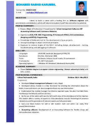 OBJECTIVE:
Intend to build a career with a leading firm as Software engineer with
commitments and dedication, which will help me to explore myself fully and realize my potential.
PROFILE SUMMARY:
 Possess 2Year of Professional IT experience for School management Software, ERP
Accounting Software and E-Commerce Websites.
 Expertise in JAVA, PHP, MVC Programming,YII framework HTML5, CSS3 and database
designing and MYSQL Programming.
 Knowledge of Netbeans tool for the development of java projects.
 Strong knowledge in object oriented principles.
 Exposure to various stages of the SDLC: including design ,development , testing,
troubleshooting and debugging of software.
SKILL SET:
Languages :JAVA,PHP,JavaScript,Ajax,jquery,HTML,CSS.
Databases :MySQL, SQL Server 2008.
Tools :Netbeans,Eclipse,Visual studio, Dreamweaver.
Frameworks :YII,.NET Framework.
Operating Systems : Windows XP, Windows7,Windows8,Ubuntu,MAC.
ACADEMIC SUMMARY:
 Passed Bachelor degree in computer science engineering ( Kannur university in India) with
65% in 2013.
PROFESSIONAL EXPERIENCE:
Lithos Technosoft,India October 2014 -May2015
Programmer
 Developed School management Software in Java, Mysql.
 Developed Library module is a fully functional for entering the information about the
books. Issues and returns are also managed without any user intervention.
 Implemented fee module manages Fee Scheme, payment types, fee plan, Fee Debit Note,
Fee Receipt, Fee Refund, and Fee List Entry.
 By the use of this admin will have the full month view of the attendance of all the batches.
The module offers a variety of reports to show attendance records. Percentage of presence
calculations and the generation of relevant reports are fully automated.
 Carry out Mark module for add or edit student mark and admin can easily filter
passed/failed student.
 Accounting software: Development of an Accounting Software for Textiles shops and
Various Business industries.
MOHAMED RASHID KARUMBIL
Contact No :0568191630
E-mail : rashidgec786@gmail.com
 