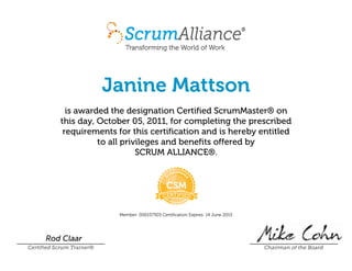 Janine Mattson
is awarded the designation Certified ScrumMaster® on
this day, October 05, 2011, for completing the prescribed
requirements for this certification and is hereby entitled
to all privileges and benefits offered by
SCRUM ALLIANCE®.
Member: 000157303 Certification Expires: 14 June 2015
Rod Claar
Certified Scrum Trainer® Chairman of the Board
 