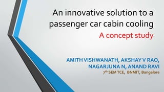 An innovative solution to a
passenger car cabin cooling
A concept study
AMITHVISHWANATH, AKSHAYV RAO,
NAGARJUNA N, ANAND RAVI
7th SEMTCE, BNMIT, Bangalore
 
