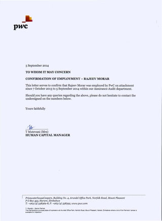 pwc
5 September 2014
TO WHOM IT MAY CONCERN
CONFIRMATION OF EMPLOYMENT - RAJEEV MORAR
This letter serves to confirm that Rajeev Morar was employed by PwC on attachment
since 7 October 2013 to 5 September 2014 within our Assurance-Audit department.
Should you have any queries regarding the above, please do not hesitate to contact the
undersigned on the numbers below.
Yours faithfully
..~ .
T Mutevani (Mrs)
HUMAN CAPITAL MANAGER
~."""""""""""""""""""""""""""""""""""""""""""""""""""""""""""""" .
PricewaterhouseCoopers, Building NO.4, Arundel Office Park, Norfolk Road, Mount Pleasant
POBox 453, Harare, Zimbabwe
T: +263 (4) 338362-8, F: +263 (4) 338395, www.pwc.com
T I Rwodzi - Senior Partner
The Partnership's principal place of business is al Arundel Office Park, Norfolk Road, Mounl Pleasant, Harare, Zimbabwe where a lisl of Ihe Partners' names is
available for inspection.
 
