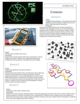 2
THE LOREM IPSUMS SUMMER 2016
Contents
Topics:
Programing, algorithms, autonomous behavior.
Description:
Session four provides students with an introduction to the programing
interface of their quadrotors and a brief introduction/review of
programming concepts. Several useful algorithms for robotics will be
briefly discussed from a conceptual level. Students will run example
code on the quadrotors to get up and running, then modify that code to
perform a sequence of tasks. Students will be challenged to develop
code for simple autonomous behavior.
Topics:
Troubleshooting techniques, using digital multi-meters
(DMMs), using oscilloscopes, using test fixtures and
cables, following assembly instructions.
Description:
Session two provides students with a formal introduction to
troubleshooting techniques and the use of common laboratory
equipment such as DMMs and oscilloscopes. Students will be
introduced to the quadrotor hardware that they will use in this
course and will be required to follow assembly instructions to
build the quadrotor assembly. Students will perform the initial
configuration of firmware and software.
Session 3
Topics:
Testing, sensors, feedback and control.
Description:
Session three provides students with a basic introduction to sensors,
feedback and control. Students will complete the assembly and
configuration of the quadrotors, and perform the first test flight.
Session 2
Session 4
Topics:
Programing, sensor input, computer vision.
Description:
Session five continues the topic of programming to include the gathering of data from sensors and a camera. Students will be
briefly introduced to computer vision topics from a conceptual level. Students will run example code on the quadrotors to
gather data from sensors and to acquire images and perform computer vision tasks. Students will be encouraged to modify the
code and consider applications for these methods.
Session 5
 