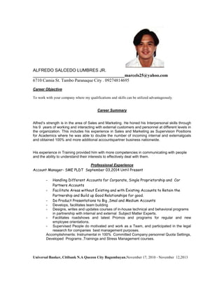 ALFREDO SALCEDO LUMBRES JR.
_____________________________________________marcels25@yahoo.com
6710 Camia St. Tambo Paranaque City . 09274814695
Career Objective
To work with your company where my qualifications and skills can be utilized advantageously.
Career Summary
Alfred’s strength is in the area of Sales and Marketing. He honed his Interpersonal skills through
his 9 years of working and interacting with external customers and personnel at different levels in
the organization. This includes his experience in Sales and Marketing as Supervision Positions
for Academics where he was able to double the number of incoming internal and externalgoals
and obtained 100% and more additional accountspartner business nationwide.
His experience in Training provided him with more competencies in communicating with people
and the ability to understand their interests to effectively deal with them.
Professional Experience
Account Manager- SME PLDT September 03,2014 Until Present
- Handling Different Accounts for Corporate, Single Proprietorship and Cor
Partners Accounts
- Facilitate Areas without Existing and with Existing Accounts to Retain the
Partnership and Build up Good Relationships for good.
- Do Product Presentations to Big ,Smal and Medium Accounts
- Develops, facilitates team building
- Designs, writes and updates courses of in-house technical and behavioral programs
in partnership with internal and external Subject Matter Experts.
- Facilitates roadshows and latest Promos and programs for regular and new
employee orientations.
- Supervised People do motivated and work as a Team, and participated in the legal
research for companies best management purposes.
Accomplishments: Instrumental in 100% Committed Company personnel Quota Settings,
Developed Programs ,Trainings and Stress Management courses.
Universal Banker, Citibank N.A Quezon City Bagumbayan.November 17, 2010 - November 12,2013
 