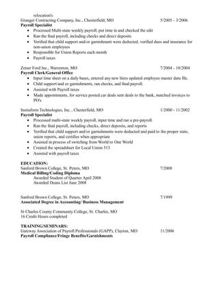 relocation's
Granger Contracting Company, Inc., Chesterfield, MO 5/2005 - 3/2006
Payroll Specialist
• Processed Multi-state weekly payroll; put time in and checked the edit
• Ran the final payroll, including checks and direct deposits
• Verified that child support and/or garnishment were deducted, verified dues and insurance for
non-union employees
• Responsible for Union Reports each month
• Payroll taxes
Zeiser Ford Inc., Warrenton, MO 7/2004 - 10/2004
Payroll Clerk/General Office
• Input time sheet on a daily bases, entered any new hires updated employee master data file.
• Child support/and or garnishments, ran checks, and final payroll.
• Assisted with Payroll taxes
• Made appointments, for service posted car deals sent deals to the bank, matched invoices to
PO's
Insituform Technologies, Inc. , Chesterfield, MO 1/2000 - 11/2002
Payroll Specialist
• Processed multi-state weekly payroll, input time and ran a pre-payroll.
• Ran the final payroll, including checks, direct deposits, and reports
• Verified that child support and/or garnishments were deducted and paid to the proper state,
union reports, and certifies when appropriate
• Assisted in process of switching from World to One World
• Created the spreadsheet for Local Union 513
• Assisted with payroll taxes
EDUCATION:
Sanford Brown College, St. Peters, MO 7/2008
Medical Billing/Coding Diploma
Awarded Student of Quarter April 2008
Awarded Deans List June 2008
Sanford Brown College, St. Peters, MO 7/1999
Associated Degree in Accounting/ Business Management
St Charles County Community College, St. Charles, MO
16 Credit Hours completed
TRAINING/SEMINARS:
Gateway Association of Payroll Professionals (GAPP), Clayton, MO 11/2006
Payroll Compliance/Fringe Benefits/Garnishments
 