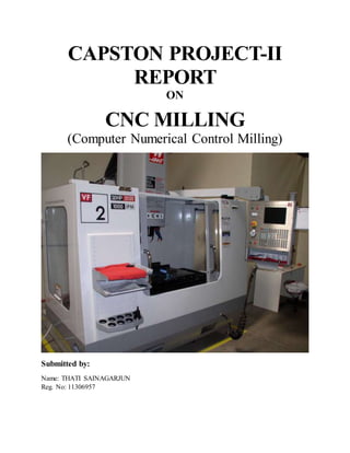 CAPSTON PROJECT-II
REPORT
ON
CNC MILLING
(Computer Numerical Control Milling)
Submitted by:
Name: THATI SAINAGARJUN
Reg. No: 11306957
 