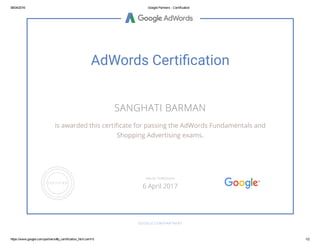 06/04/2016 Google Partners ­ Certification
https://www.google.com/partners/#p_certification_html;cert=5 1/2
AdWords Certiãcation
SANGHATI BARMAN
is awarded this certiᴀ밄cate for passing the AdWords Fundamentals and
Shopping Advertising exams.
GOOGLE.COM/PARTNERS
VALID THROUGH
6 April 2017
 