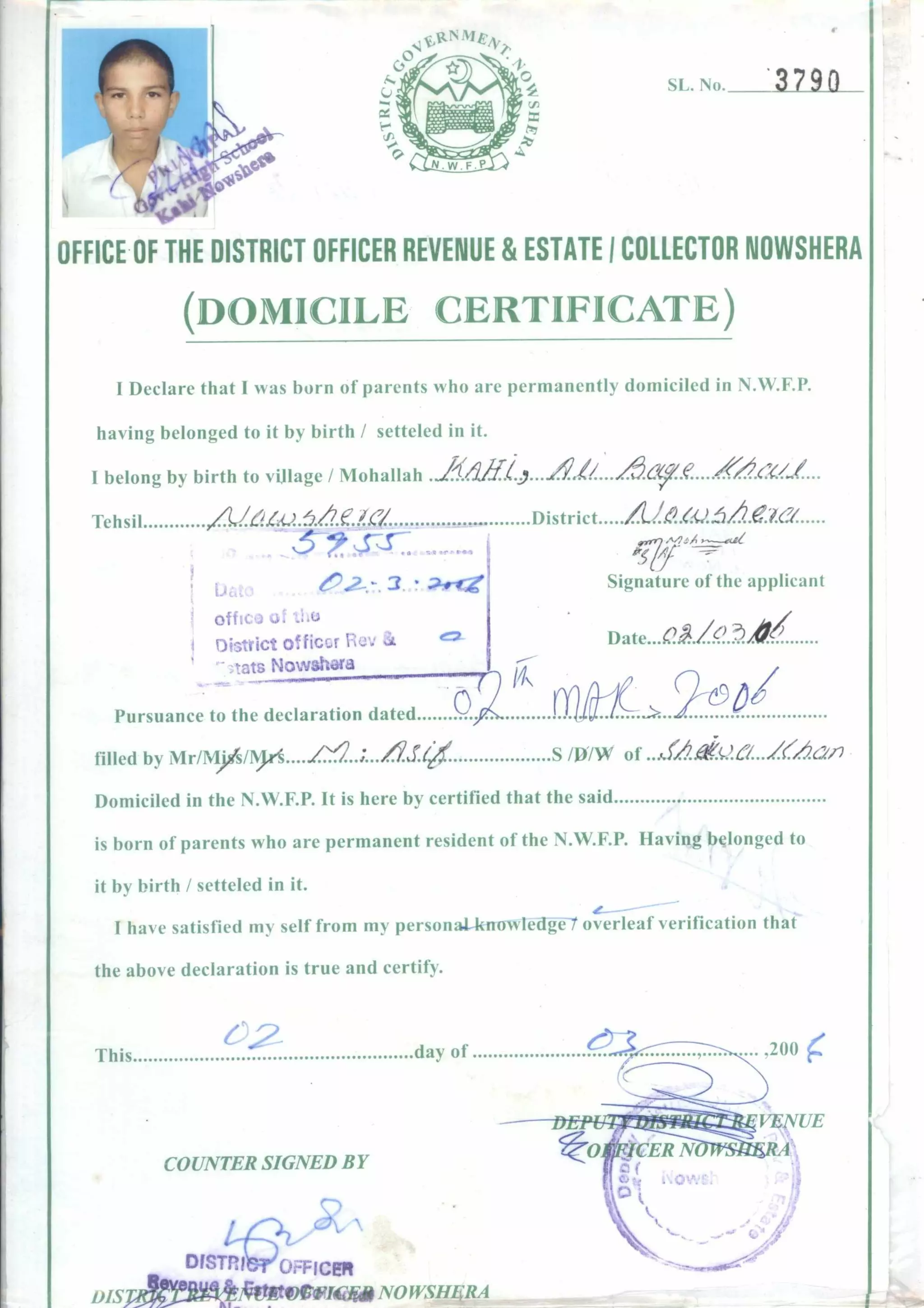 ‘11..N,> 3 7 90
OFFICE OF THE DISTRICT OFFICER REVENUE & ESTATE I COLLECTOR NOWSHERA
(DOMICILE CERTIFICATE)
I Declare that I was born of parents who are permanently domiciled in N.W.F.P.
having belonged to it by birth / setteled in it.
I belong by birth to village / Mohallah ... /0.6v.e. ..................
Tehsil le/
5ss a ar ^ rsn
District .e.za
/1/2:-.4
4y. ---
CP2-.-. 3. 20-oze
offics) ,Lt
District officer
.3tats NowshOra
Signature of the applicant
Date
Pursuance to the declaration dated
rip
filled by Mr/Mys/Mii.....t....;....61.4 S/D/W of a..ZAe.767-2
Domiciled in the N.W.F.P. It is here by certified that the said
is born of parents who are permanent resident of the N.W.F.P. Having belonged to
it by birth / setteled in it.
I have satisfied my self from my personal-knowledte -t overleaf verification that
the above declaration is true and certify.
This day of
COUNTER SIGNED BY
DISTRI OFFICER
rife Y_T D A
III, 1.451iti.-1414-1Z IVVAL VIP V/ RUM v rr ctrIzi
 