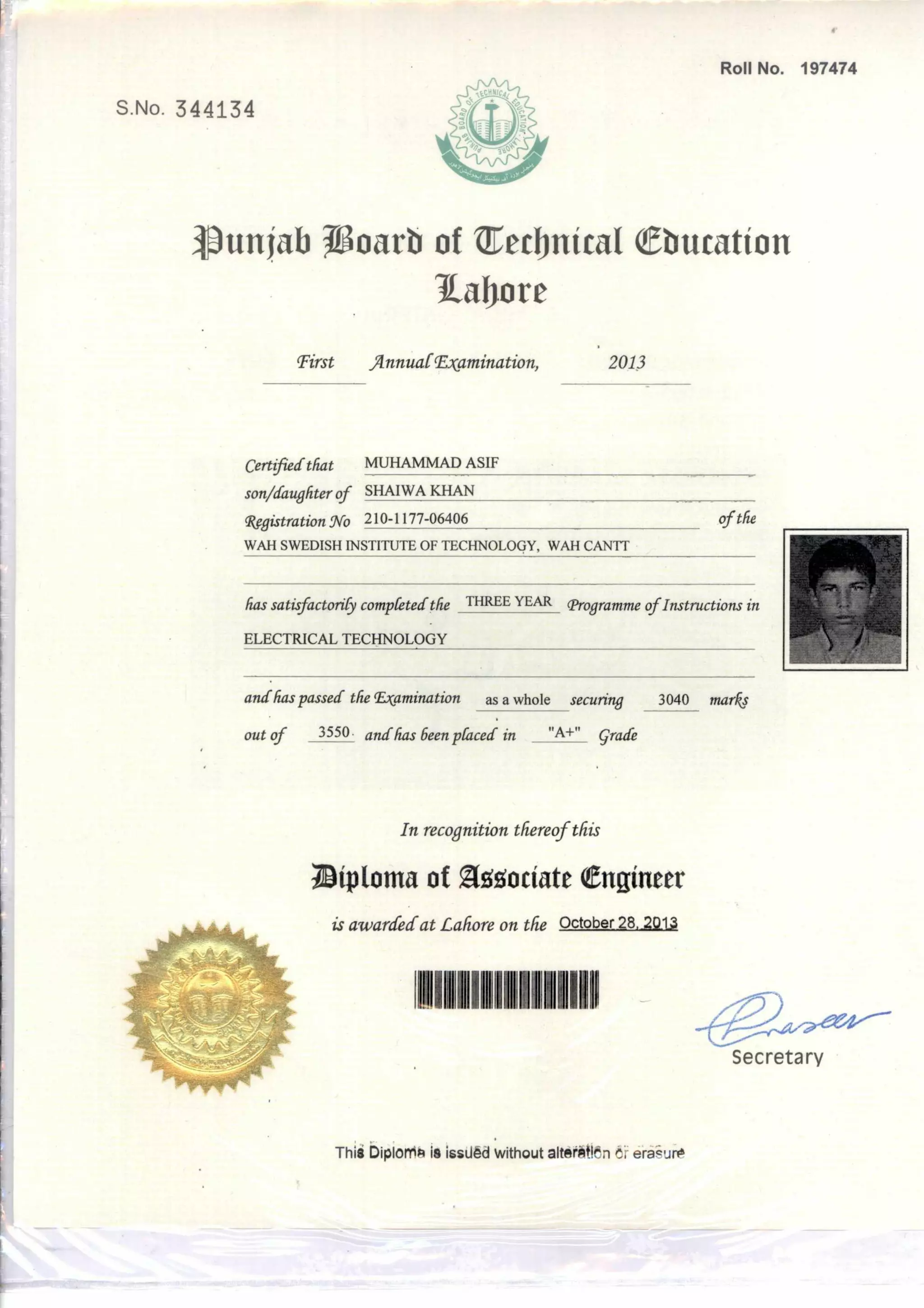 is awarded at Lahore on the October 28, 201.3
iem
Secretary
Roll No. 197474
S.No. 344134
unjab T8oarb of Tecbnical ebucation
i.afore
First Annual- Examination, 2013
Certid that MUHAMMAD ASIFfie
son/daughter of SHAIWA KHAN
4Wlistration No 210-1177-06406
WAH SWEDISH INSTITUTE OF TECHNOLOGY, WAH CANTT
has satisfactorily competed the THREE YEAR Programme of Instructions in
ELECTRICAL TECHNOLOGY
and has passed the Examination as a whole securing 3040 marks
out of 3550 and has been ',faced in "A+" Grade
of the
In recognition thereof this
riiptonta of Zt5t ociate engineer
Thili biplonis is issiled without altehtitlbn 6f erasure
 