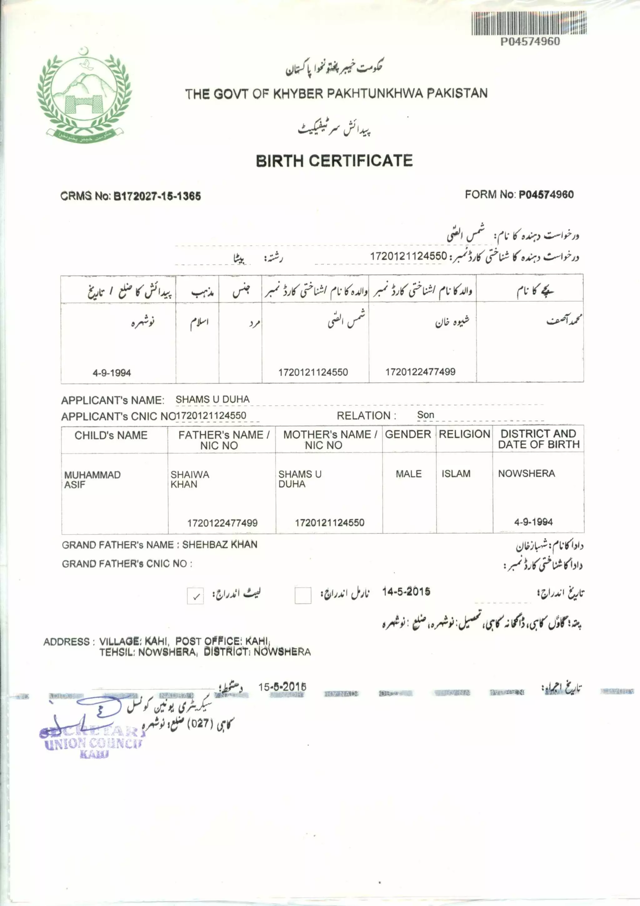 r1 80,,o 14.5-2015
III111111111111111IPO4574960
THE GOVT OF KHYBER PAKHTUNKHWA PAKISTAN
BIRTH CERTIFICATE
CRMS No: B172027-15-1365 FORM No: PO4574960
el°1 (le :(1; loA) rI;'if
,
1720121124550 :/:-1/161:V1(0.6%, s.:0-1.;'),
ee: I 6 etYLe, *.ror:41 ? A-; Ijil(j;l:!/ ri: isrll, xv,1/16;V-ti rVI(414 rV 14-
eM (pi f, (i0il I Lie ov, ,,,,› ...it,/
4-9- 1994 i 1720121124550 1720122477499
APPLICANT's NAME: SHAMS U DUHA
APPLICANT's CNIC N01720121124550 RELATION : Son
CHILD's NAME FATHER'S NAME /
NIC NO
MOTHER's NAME /
NIC NO
GENDER RELIGION DISTRICT AND
DATE OF BIRTH
MUHAMMAD
ASIF
SHAIWA
KHAN
1720122477499
SHAMS U
DUHA
1720121124550
MALE ISLAM NOWSHERA
4-9-1994
GRAND FATHER's NAME : SHEHBAZ KHAN
GRAND FATHER'S CNIC NO :
ADDRESS : VILLAGE: KAHI, POST OFFICE: KAHI
TEHSIL; NOWSHERA, IDIOTRICTINOWSHERA
LiP',5 154.20115
VW*
vi7. 41,-.)::
(027)
AS1151141116
 