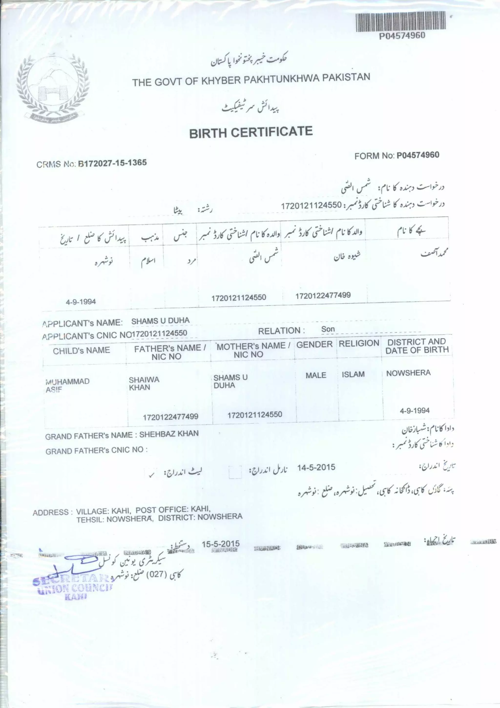 111111111111,9111111111111
THE GOVT OF KHYBER PAKHTUNKHWA PAKISTAN
•=-17(f1:;/
BIRTH CERTIFICATE
CRMS No: B172027-15-1365
FORM No: PO4574960
:11.:1(3.4%3
1720121124550 :/:-)Jj'A/Li:V
6.ekr
te?1:^'V (1:6,01, (116.0, ry
(PI
3/
tisji
4-9-1994
1720121124550 1720122477499
s APPLICANT'S NAME: SHAMS U DUHA
APPLICANTS CNIC N01720121124550 RELATION : Son
CHILD'S NAME FATHER's NAME / 'MOTHER'S
NAME / GENDER RELIGION DISTRICT AND
NIC NO NIC NO
DATE OF BIRTH
MUHAMMAD SHAIWA SHAMS U MALE ISLAM NOWSHERA
,i2k!F KHAN DUHA
1720122477499 1720121124550
4-9-1994
GRAND FATHER'S NAME : SHEHBAZ KHAN
‘;)iiile:::(1.15/1 51 1
GRAND FATHER'S CNIC NO •
• I I J'
•‘...
:z,i,,4:10•v 14-5-2015
ADDRESS VILLAGE: KAHI, POST OFFICE: KAHL
TEHSIL: NOWSHERA, DISTRICT: NOWSHERA
15-5-2015 A..1.PU•iiara
Aggam :164,Ctd1;* twasliit;
(027) L51
 