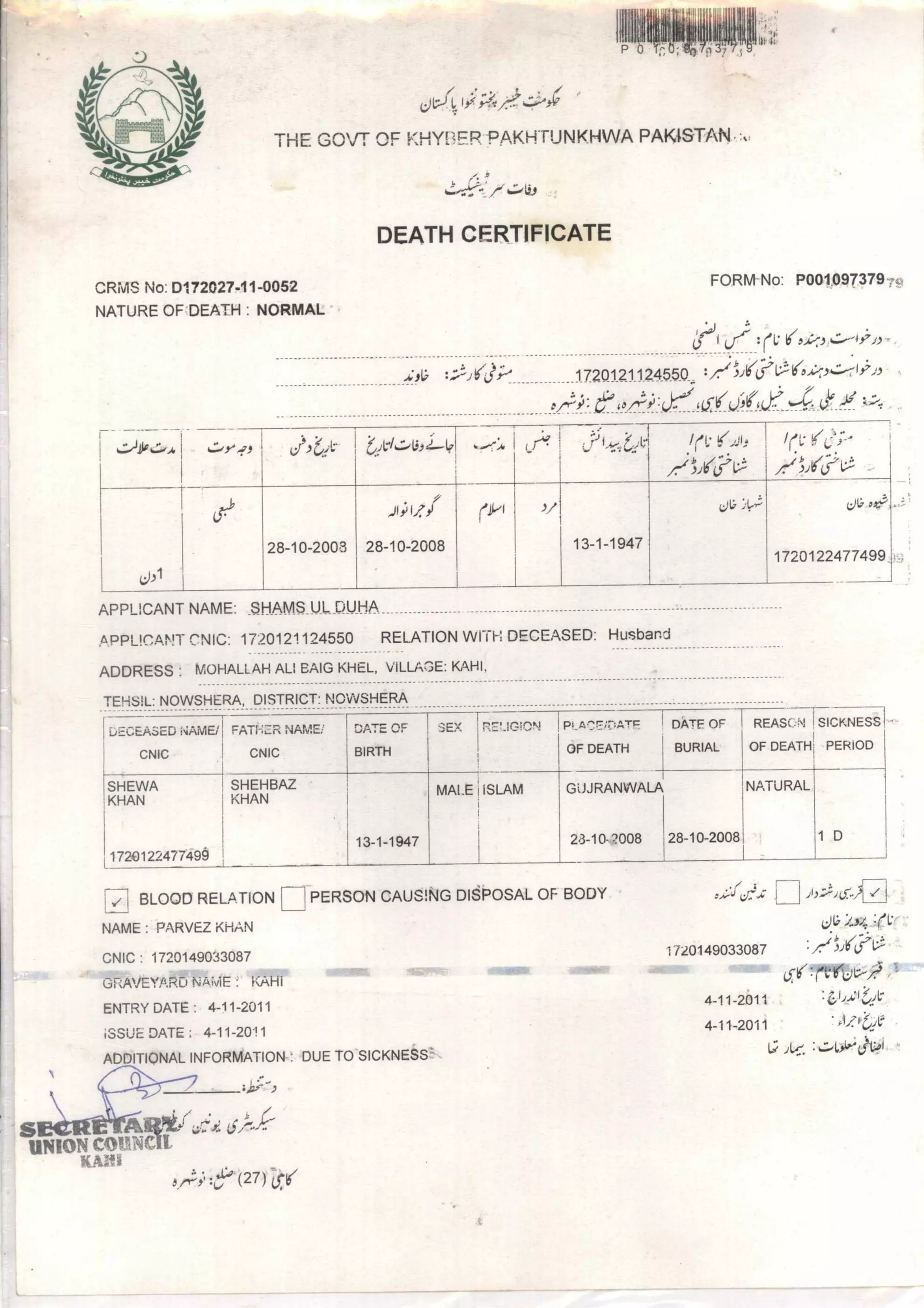 IiiP
10
04 1 ./.te:
THE GOVT OF KHYPFR PAKH ruNKHWA PAKISTAN
h.:423
DEATH CERTIFICATE
CRiv1S No: D172027-11-0052 FORM No: P001097379 ;c,
NATURE OF'DEATH : NORMAL
Lied- :( 1;
.4711; : i(3 1720121124550 .,
(ff
Viiii4i)4 . 4:0,411 236.1t VA.:4)4'47
[I
i ...4.11, ) !rt.•1.6.0,
a4j-•, :=
iri.-1(j.;--
/.-/A4/j-,1 ....
0,1
Ha
•
28-10-2008
.-11;IZI
28- 10- 2008
(P1 )
13-1-1947 •
V,' L.) :die; ex,..00=,.
1720122477499
APPLICANT NAME: SHAMS UL DUHA
APPLICANT CNIC: 1720121124550 RELATION WITH DECEASED: Husband
ADDRESS : MOHALLAH ALI BAIG KHEL, VILLAGE: KAHI,
?EHSIL: NOWSHERA, DISTRICT: NOWSHERA
DECEASED NAME/
CNIC
FATI-121R NAME(
CNIC
DATE OF
BIRTH
SEX I
1—
RL,!.IGION PLA.77:7;ATF
OF DEATH
DATE OF
BURIAL
REASON
OF DEATH
SICKNESS
PERIOD
SHEWA
KHAN
1720122477499
SHEHBAZ
KHAN
13-1-1947
MALE ISLAM GUJRANWALA
28-10-42008 28- 10-2008
NATURAL
: 1 D
PERSON CAUSING DISPOSAL OF BODY :/;:fc/f.s; 1r-1
1/20149033087 ../711/(0-V%
4-11-2011 :
4-11-2011
L;
v ( BLOOD RELATION
NAME : PARVEZ KHAN
CNIC : 1720149033087
GRAVEYARD NAME KAHi
ENTRY DATE : 4-11-2011
ISSUE DATE 4-11-2011
ADDITIQNAt INFORMATION-1 DUE TO SICKNESS'
Li;j:
UNION COUNCIL
114111
5 5'
 