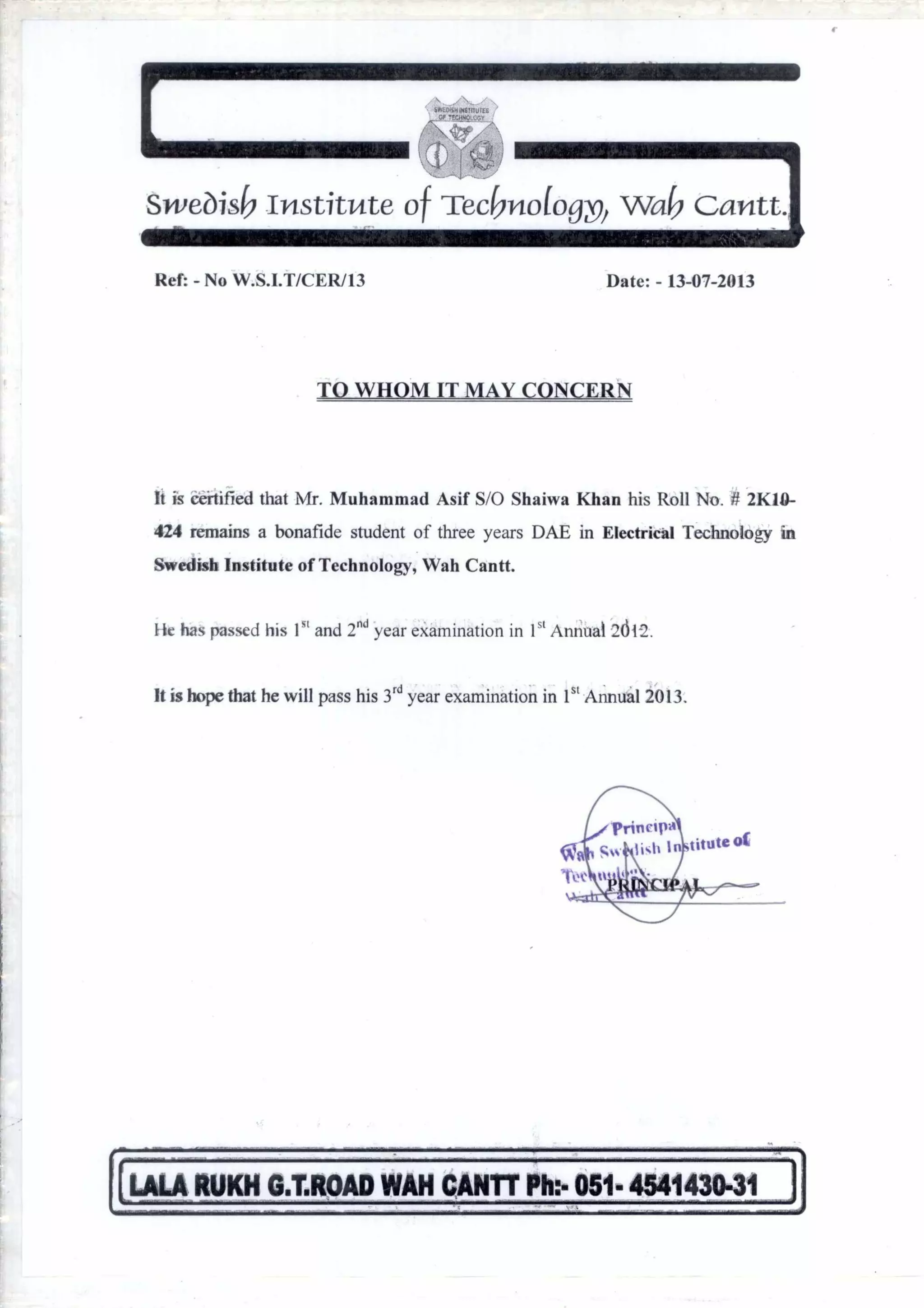 Sweois6 Institute of Tec6ndo9n Wa& Gantt.
Ref: - No W.S.I.T/CER/13 Date: - 13-07-2013
TO WHOM IT MAY CONCERN
It is certified that Mr. Muhammad Asif S/O Shaiwa Khan his Roll No. # 2K11I-
424 remains a bonafide student of three years DAE in Electrical Technology in
Swedish Institute of Technology, Wah Cantt.
He has passed his I S` and 2" year examination in 1 5 Annual 2d12.
It is hope that he will pass his 3rd year examination in 1st Annual 2013.
LULA RUM G.T.ROAD WAH CANT Ph:- 051- 454143041
 