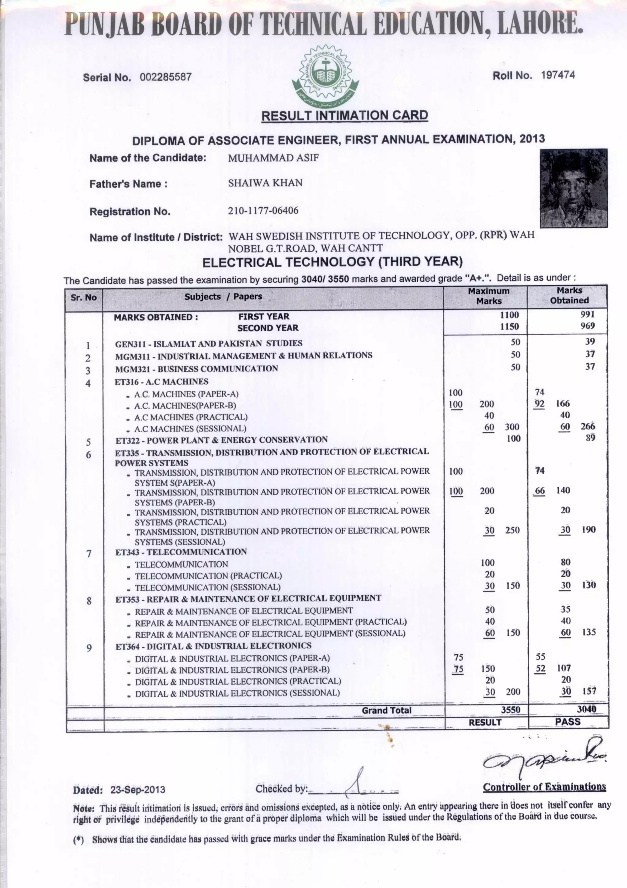 PUNJABBOARDOFTECHNICALEDUCATION,LAHORE.
Serial No. 002285587
Aitt-gszi,
RESULT INTIMATION CARD
DIPLOMA OF ASSOCIATE ENGINEER, FIRST ANNUAL EXAMINATION, 2013
Name of the Candidate: MUHAMMAD ASIF
Roll No. 197474
Father's Name : SHAIWA KHAN
Registration No. 210-1177-06406
Name of Institute I District: WAH SWEDISH INSTITUTE OF TECHNOLOGY, OPP. (RPR) WAH
NOBEL G.T.ROAD, WAH CANTT
ELECTRICAL TECHNOLOGY (THIRD YEAR)
n i ate has passed the examination by securing 3040/ 3550 marks and awarded grade "A+.". Detail is as under :
Sr. No Subjects / Papers
Maximum
Marks
Marks
Obtained
,--.CVcelNrInYZh00Cf∎
MARKS OBTAINED : FIRST YEAR 1100 991
SECOND YEAR 1150 969
GEN311 - ISLAMIAT AND PAKISTAN STUDIES 50 39
MGM311 - INDUSTRIAL MANAGEMENT & HUMAN RELATIONS 50 37
MGM321 - BUSINESS COMMUNICATION 50 37
ET316 - A.0 MACHINES
. A.C. MACHINES (PAPER-A) 100 74
. A.C. MACHRsIES(PAPER-B) 100 200 92 166
. A.0 MACHINES (PRACTICAL) 40 40
. A.0 MACHINES (SESSIONAL) 60 300 60 266
ET322 - POWER PLANT & ENERGY CONSERVATION 100 89
ET335 - TRANSMISSION, DISTRIBUTION AND PROTECTION OF ELECTRICAL
POWER SYSTEMS
. TRANSMISSION, DISTRIBUTION AND PROTECTION OF ELECTRICAL POWER 100 74
SYSTEM S(PAPER-A)
. TRANSMISSION, DISTRIBUTION AND PROTECTION OF ELECTRICAL POWER 100 200 66 140
SYSTEMS (PAPER-B)
. TRANSMISSION, DISTRIBUTION AND PROTECTION OF ELECTRICAL POWER 20 20
SYSTEMS (PRACTICAL)
. TRANSMISSION, DISTRIBUTION AND PROTECTION OF ELECTRICAL POWER 30 250 30 190
SYSTEMS (SESSIONAL)
ET343 - TELECOMMUNICATION
. TELECOMMUNICATION 100 80
. TELECOMMUNICATION (PRACTICAL) 20 20
. TELECOMMUNICATION (SESSIONAL) 30 150 30 130
ET353 - REPAIR & MAINTENANCE OF ELECTRICAL EQUIPMENT
. REPAIR & MAINTENANCE OF ELECTRICAL EQUIPMENT 50 35
. REPAIR & MAINTENANCE OF ELECTRICAL EQUIPMENT (PRACTICAL) 40 40
. REPAIR & MAINTENANCE OF ELECTRICAL EQUIPMENT (SESSIONAL) 60 150 60 135
ET364 - DIGITAL & INDUSTRIAL ELECTRONICS
. DIGITAL & INDUSTRIAL ELECTRONICS (PAPER-A) 75 55
. DIGITAL & INDUSTRIAL ELECTRONICS (PAPER-B) 75 150 52 107
. DIGITAL & INDUSTRIAL ELECTRONICS (PRACTICAL) 20 20
. DIGITAL & INDUSTRIAL ELECTRONICS (SESSIONAL) 30 200 30 157
—
Grand Total 3550 3040
RESULT _ PASS
Dated: 23-Sep-2013 Checked by: Controller of Examinations
Note: This resuit intimation is issued, errors and omissions excepted, as a notice only. An entry appearing there in does not itself confer any
right or privilege independently to the grant of a proper diploma which will be issued under the Regulations of the Board in due course.
(*) Shows that the candidate has passed with grace marks under the Examination Rules of the Board.
 