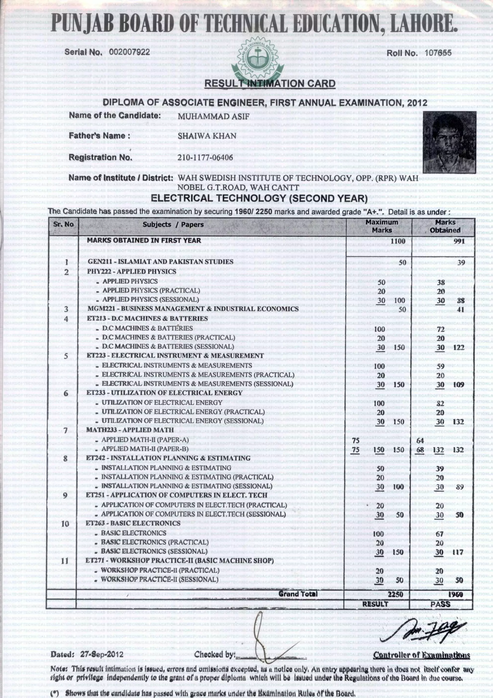 PUNJABBOARDOFTECHNICALEDUCATION,LAHORE.
Serial No. 002007922 Roll No. 107665
RESUNANIfifITION CARD
DIPLOMA OF ASSOCIATE ENGINEER, FIRST ANNUAL EXAMINATION, 2012
Name of the Candidate: MUHAMMAD ASIF
Fathers Name : SHAIWA KHAN
Registration No, 210-1177-06406
Name of Institute I District: WAH SWEDISH INSTITUTE OF TECHNOLOGY, OPP. (RPR) WAH
NOBEL G.T.ROAD, WAH CANTT
ELECTRICAL TECHNOLOGY (SECOND YEAR)
The Candidate has passed the examination by securing 1960/ 2250 marks and awarded grade "A+.". Detail is as under
Sr. No Subjects / Papers Maximum
Marks
Marks
Obtained
MARKS OBTAINED IN FIRST YEAR 1100 991
1 GEN211 - ISLAMIAT AND PAKISTAN STUDIES 50 39
2 PHY222 - APPLIED PHYSICS
.APPLIED PHYSICS 50 38
.APPLIED PHYSICS (PRACTICAL) 20 20
.APPLIED PHYSICS (SESSIONAL) 30 100 30 88
3 MGM221 - BUSINESS MANAGEMENT & INDUSTRIAL ECONOMICS 50 41
4 ET2I3 - D.0 MACHINES & BATTERIES
.D.0 MACHINES & BATTVRIES 100 72
.D.0 MACHINES & BATTERIES (PRACTICAL) 20 20
. D.0 MACHINES & BATTERIES (SESSIONAL) 30 150 30 122
5 ET223 - ELECTRICAL INSTRUMENT & MEASUREMENT
_FL FCTRICAL INSTRUMENTS & MEASUREMENTS 100 59
.ELECTRICAL INSTRUMENTS & MEASUREMENTS (PRACTICAL) 20 20
.ELECTRICAL INSTRUMENTS & MEASUREMENTS (SESSIONAL) 30 150 30 109
ET233 - UTILIZATION OF ELECTRICAL ENERGY
.UTILIZATION OF ELECTRICAL ENERGY 100 82
.UTILIZATION OF ELECTRICAL ENERGY (PRACTICAL) 20 20
.UTILIZATION OF ELECTRICAL ENERGY (SESSIONAL) 30 150 30 132
7 MATH233 - APPLIED MATH
.APPLIED MATH-II (PAPER-A) 75 64
.APPLIED MATH-II (PAPER-B) 75 150 150 68 132 132
8 ET242 - INSTALLATION PLANNING & ESTIMATING
...INSTALLATION PLANNING & ESTIMATING 50 39
.INSTALLATION PLANNING & ESTIMATING (PRACTICAL) 20 20
.INSTALLATION PLANNING & ESTIMATING (SESSIONAL) 30 100 30 89
9 EMI - APPLICATION OF COMPUTERS IN ELECT. TECH
.APPLICATION OF COMPUTERS IN ELECT.TECH (PRACTICAL) • 20 20
.APPLICATION OF COMPUTERS IN ELECT.TECH (SESSIONAL) 30 50 30 50
10 ET263 - BASIC ELECTRONICS
.BASIC ELECTRONICS 100 67
.BASIC ELECTRONICS (PRACTICAL) 20 20
-BASIC ELECTRONICS (SESSIONAL) 30 150 30 117
11 ET271 - WORKSHOP PRACTICE-11 (BASIC MACHINE SHOP)
.WORKSIIOP PRACTICE-II (PRACTICAL) 20 20
.WORKSHOP PRACTICE-I1 (SESSIONAL) 30 50 30 50
,. ,.
Grand Total 2250 1960
.. ,.,...
RESULT PASS
Dated: 27-Sep-2012 Checked by: •ollei latga
Note: This result intimation is issued, errors and urnIssione excepted, Its a notice only An entry appearing therein duet riot itself count any
tight or privilege independently to the grant of a proper diploma which will be Issued under the Regulations of the titled in due course,
to) Shows that the candidate has passed with grace marks under the liketnInation Rules 6r the Board,
 