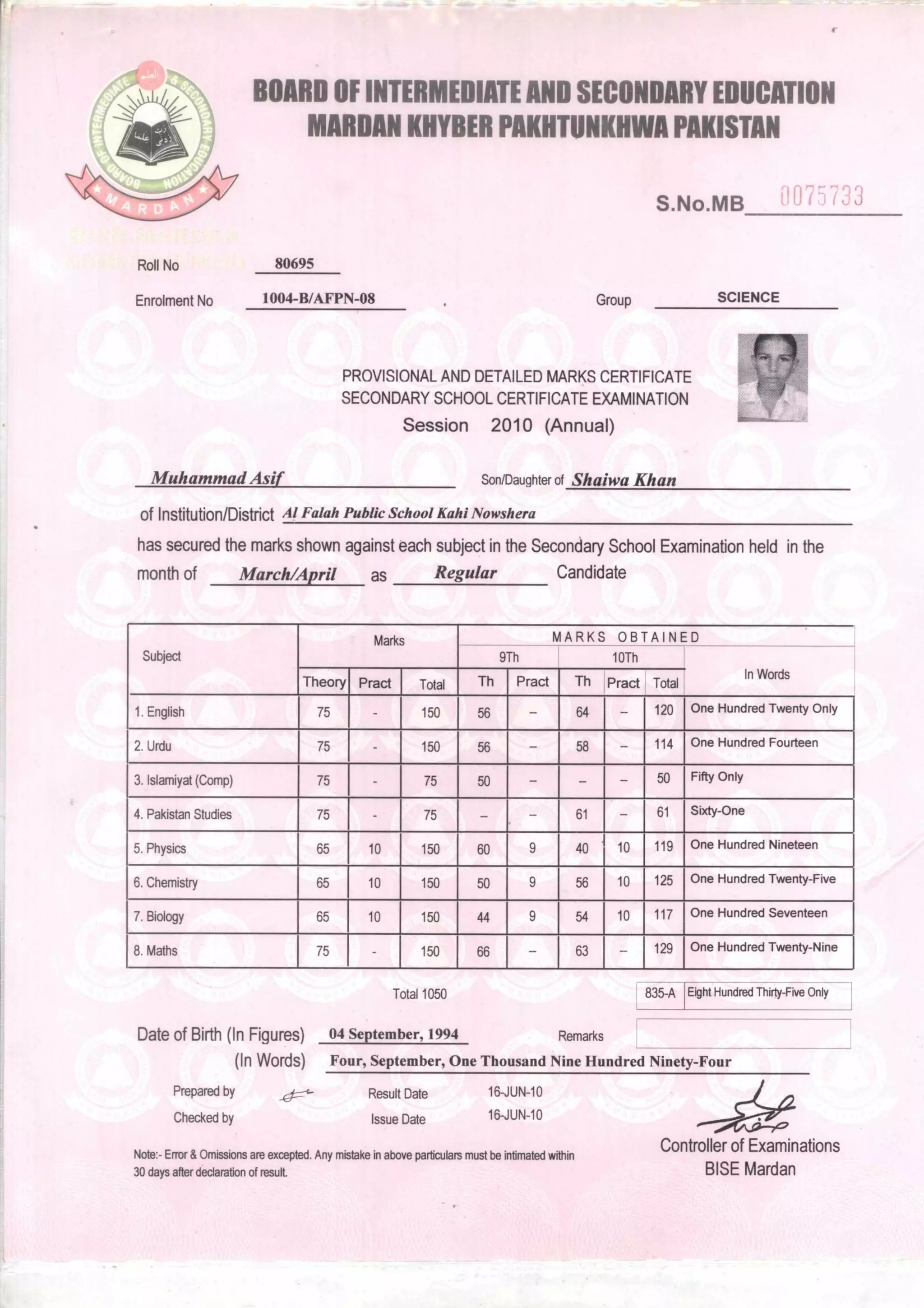 16-JUN-10
Prepared by
Checked by
Result Date 16-JUN-10
Issue Date
BOARD OF INTERMEDIATE AND SECONDARY EDUCATION
MARDAN KHYBER PAKHTUNKHWA PAKISTAN
S.No.MB 1' 075733
Roll No 80695
Enrolment No 1004-B/AFPN-08 Group SCIENCE
PROVISIONAL AND DETAILED MARKS CERTIFICATE
SECONDARY SCHOOL CERTIFICATE EXAMINATION
Session 2010 (Annual)
Muhammad Asif Son/Daughter of Shaiwa Khan
of Institution/District Al Falah Public School Kahl Nowshera
has secured the marks shown against each subject in the Secondary School Examination held in the
month of March/April as Regular Candidate
Subject
Marks MARKS OBTAINED
In Words
9Th 10Th
Theory Pract Total Th Pract Th Pract Total
1.English 75 150 56 64 — 120 One Hundred Twenty Only
2. Urdu 75 150 56 58 114 One Hundred Fourteen
3. Islamiyat (Comp) 75 75 50 — — 50 Fifty Only
4. Pakistan Studies 75 75 61 — 61 Sixty-One
5. Physics 65 10 150 60 9 40 10 119 One Hundred Nineteen
6. Chemistry 65 10 150 50 9 56 10 125 One Hundred Twenty-Five
7. Biology 65 10 150 44 9 54 10 117 One Hundred Seventeen
8. Maths 75 150 66 63 — 129 One Hundred Twenty-Nine
Total 1050 835-A [Eight Hundred Thirty-Five Only
Date of Birth (In Figures) 04 September, 1994 Remarks
(In Words) Four, September, One Thousand Nine Hundred Ninety-Four
Note:- Error & Omissions are excepted. Any mistake in above particulars must be intimated within
30 days after declaration of result.
Controller of Examinations
BISE Mardan
 